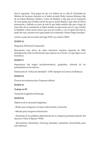 dice lo siguiente: "Este papel me dio a lo último de su vida D. Christobal de Medina mi hermano diciendo se la había enviado Doña Lorenza Baltanes, hija de un fulano Bultanes, barbero, vecino de Madrid, y dijo que era en respuesta de unas quejas que le habrá escrito de que se sentía alejado y que tenía en ella la presunción; y hablole yo cerca de esto lo que había sentido dijo que a largo de unos días de su casamiento se había sentido no para tanto con el y que extraño la flojedad, si bien nunca estuvo por una de escribir, y con el apnes del mal no pude dar mas, muestro tuvo para poder ser examinado. Doctor Diego Escolano" 
¿Cómo se pasa de un escrito del siglo XVII a un archivo XML? 
DIAPO 16 
Diagrama XLM (Gael Vaamonde) 
Descripción muy breve de cómo funcionan nuestras etiquetas de XML distinguiendo entre la información que aparece en el Texto y la que figura en el Extratexto. 
DIAPO 17 
Importancia del origen (social/económico, geográfico, cultural) de los participantes en las misivas. 
Elaboración de “fichas de identidad”. CDD. Ejemplo de Lorenza de Baltanas. 
DIAPO 18 
Proceso de modernización: Programa eDictor. 
DIAPO 19 
Trabajo en PS 
Anotación Lingüística (FreeLing) 
DIAPO 20 
Objetivos de la anotación lingüística: 
- Medio para enriquecer el corpus seleccionado y transcrito 
- Método para recuperar información 
- Anotación de las palabras dependiendo de su categoría gramatical (partes del discurso / Parts of Speech / POS). 
- Herramienta informática: FreeLing (anotador automático desarrollado para ocho idiomas)  