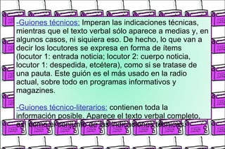 -Guiones técnicos:   Imperan las indicaciones técnicas, mientras que el texto verbal sólo aparece a medias y, en algunos casos, ni siquiera eso. De hecho, lo que van a decir los locutores se expresa en forma de ítems (locutor 1: entrada noticia; locutor 2: cuerpo noticia, locutor 1: despedida, etcétera), como si se tratase de una pauta. Este guión es el más usado en la radio actual, sobre todo en programas informativos y magazines. -Guiones técnico-literarios:   contienen toda la información posible. Aparece el texto verbal completo, así como el conjunto de las indicaciones técnicas. 