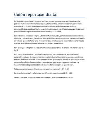 Guión reportaxe dixital
No polígonoindustrialde Valladares,enVigo,atopase unhasucursal pertencenteaunha
potente multinacionalAlemanadosectorautomovilístico.Estaempresachamase Benteler
Automotive S.L.Éunhapotente multinacional consede enAlemañaque traballana
construcciónde pezasde vehículospara distintasmarcas.A plantillaactivaque participaneste
procesoconta cun gran númerode traballadores.(00:25-00:33)
Comodixemosantesestaempresa,BentelerAutomotive S.L,pertenceaosectorsecundario,a
industria.Concretamente traballanaconstrucciónde diferentespartesde cochescomopoden
serpilares,que sosteñenoteitodoautomóvil,ouamortiguadoresparamodelosconcretosde
diversasmarcascomo pode serRenault,PSA oupara AlfaRomeo…
Para conseguireste procesoprecisanunhavariedade de fontesde enerxíae materiais(00:49 –
1:01)
Esta sucursal pertencerte amultinacional Alemana,nestosmomentos,estáenfase de
expansión,enbuscade novosretosnomercadoindustrial.Comoconsecuenciaencontranse
enconstante ampliacióndassuasnavesdebidoaosque osnovosproxectosque chegandende
outrospaísesobriganllesaampliaroespazoxa que precisanunespazoconcretopara a
maquinariade cada pezade cada modelodosautomóvilesparaosque fabrican.
Todas estasaccionsestándirixidasaomercadointernacional(1:32 – 1:42)
BentelerAutomotiveS.Lrelacionasecondiferentesorganizacions(1:19 – 1:29)
Tamena sucursal ,consta de diversasformaspara aforrar enerxía(1:46 – 2:12)
 