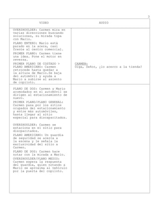 VIDEO AUDIO
3
OVERSHOULDER: Carmen mira en
varias direcciones buscando
soluciones, su mirada topa
con Mario.
PLANO ENTERO: Mario está
parado en la acera, casi
frente al centro comercial.
PRIMER PLANO: Carmen tiene
una idea. Pone el motor en
reversa.
PRIMER PLANO DE COSTADO >
PLANO AMERICANO: Carmen
retrocede hasta quedar a
la altura de Mario.Se baja
del automóvil y ayuda a
Mario a subirse al asiento
de copiloto.
CARMEN:
Oiga, Señor, ¿lo acerco a la tienda?
PLANO DE DOS: Carmen y Mario
acomodados en el automóvil se
dirigen al estacionamiento de
nuevo.
PRIMER PLANO/PLANO GENERAL:
Carmen pasa por los sitios
ocupados del estacionamiento
y entre más automóviles,
hasta llegar al sitio
especial para discapacitados.
OVERSHOULDER: Carmen se
estaciona en el sitio para
discpacitados.
PLANO AMERICANO: Un guardia
de seguridad se acerca a
la escena y le señala la
exclusividad del sitio a
Carmen.
PLANO DE DOS: Carmen hace
notar con la mirada a Mario.
OVERSHOULDER/PLANO MEDIO:
Carmen espera la respuesta
del guardía, quien notando a
Mario se aproxima al vehículo
por la puerta del copiloto.
 