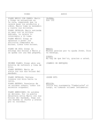 VIDEO AUDIO
5
PLANO MEDIO CON PANEO: Mario
y Diego se encuentran en
la caja, esperando que la
cajera pase los productos y
cobre. Mario toma su monedero
y cuenta sus billetes.
CAJERA:
Son 150
PLANO DETALLE: Mario extiende
su mano con un billete
doblado, la cajera lo
intercepta y lo toma.
PLANO MEDIO: Diego se
apresura a poner los
artículos comprados en
bolsas. Llena tres bolsas.
PLANO DE DOS: Diego le
entrega dos bolsas a Mario y
se queda con una más pequeña.
MARIO:
Muchas gracias por tu ayuda Joven. Dios
te bendiga.
DIEGO:
No hay de que Sen˜or, gracias a usted.
PRIMER PLANO: Diego abre una
botella de refresco y toma de
ella.
(CAMBIO DE ENFOQUE)
PLANO ENTERO: Mario se
aleja con sus dos bolsas del
mandado.
PLANO DETALLE: Ventana
trasera con mira hacia la
calle.
(ZOOM OUT)
PLANO ENTERO: Pasajeros de
un autobús urbano, todos los
asientos ocupados.
MÚSICA:
Inicia muy suavemente "Cambalache" el
tango, va tomando volumen lentamente.
PLANO AMERICANO: El autobús
se detiene. Por la puerta
delantera entra Mario con sus
bolsas del mandado. Paga con
una moneda al chofer y avanza
por el corredor.
 