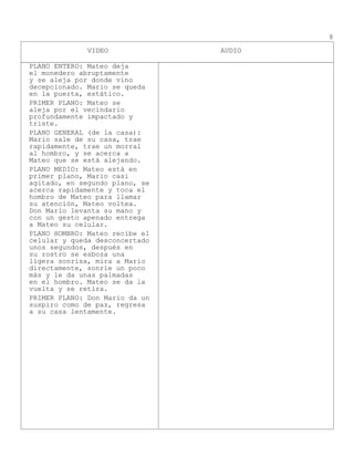 VIDEO AUDIO
8
PLANO ENTERO: Mateo deja
el monedero abruptamente
y se aleja por donde vino
decepcionado. Mario se queda
en la puerta, estático.
PRIMER PLANO: Mateo se
aleja por el vecindario
profundamente impactado y
triste.
PLANO GENERAL (de la casa):
Mario sale de su casa, trae
rapidamente, trae un morral
al hombro, y se acerca a
Mateo que se está alejando.
PLANO MEDIO: Mateo está en
primer plano, Mario casi
agitado, en segundo plano, se
acerca rapidamente y toca el
hombro de Mateo para llamar
su atención, Mateo voltea.
Don Mario levanta su mano y
con un gesto apenado entrega
a Mateo su celular.
PLANO HOMBRO: Mateo recibe el
celular y queda desconcertado
unos segundos, después en
su rostro se esboza una
ligera sonrisa, mira a Mario
directamente, sonríe un poco
más y le da unas palmadas
en el hombro. Mateo se da la
vuelta y se retira.
PRIMER PLANO: Don Mario da un
suspiro como de paz, regresa
a su casa lentamente.
 