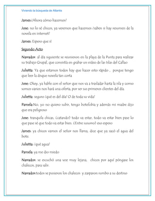 Viviendo la búsqueda de Atlantis
James:¿Ahora cómo hacemos?
Jose: no lo sé chicos, ya veremos que hacemos ¿saben si hay resumen de la
novela en internet?
James: Espero que sí
Segundo Acto
Narrador: al día siguiente se reunieron en la playa de la Punta para realizar
su trabajo Grupal, que consistía en grabar un video de las Islas del Callao
Julietta: Ya que estamos todos hay que hacer esto rápido , porque tengo
que leer la disque novela tan corta
Jose: Okey, ya hable con el señor que nos va a trasladar hasta la isla y como
somos varios nos hará una oferta, por ser sus primeros clientes del día.
Julietta: seguro ¿qué es del día? O de toda su vida?
Pamela:No, yo no quiero subir, tengo botefobia y además mi madre dijo
que era peligroso
Jose: tranquila chicas, (catando) todo va estar, todo va estar bien pase lo
que pase sé que todo va estar bien. (Entre susurro) eso espero
James: ya chicos vamos el señor nos llama, dice que ya sacó el agua del
bote.
Julietta: ¿qué agua?
Pamela: ya me dio miedo
Narrador: se escuchó una voz muy lejana, chicos por aquí póngase los
chalecos, para salir.
Narrador:todos se pusieron los chalecos y zarparon rumbo a su destino
 