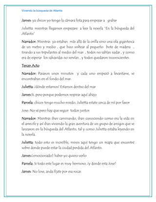 Viviendo la búsqueda de Atlantis
James: ya chicos yo tengo la cámara lista para empezar a grabar
Julietta: mientras llegamos empezare a leer la novela “En la búsqueda del
Atlantis”
Narrador: Mientras ya estaban más allá de la orilla vino una ola gigantesca
de un metro y medio , que hizo voltear al pequeño bote de madera ,
tirando a sus tripulantes al medio del mar , todos no sabían nadar , y como
era de esperar los salvavidas no servían , y todos quedaron inconscientes.
Tercer Acto
Narrador: Pasaron unos minutos y cada uno empezó a levantarse, se
encontraban en el fondo del mar.
Julietta: ¿dónde estamos? Estamos dentro del mar
James:Si, pero porque podemos respirar aquí abajo
Pamela: chicos tengo mucho miedo, Julietta estate cerca de mí por favor
Jose: No sé pero hay que seguir todos juntos
Narrador: Mientras iban caminando, iban conociendo como era la vida en
el arrecife y así iban viviendo la gran aventura de un grupo de amigos que se
lanzaron en la búsqueda del Atlantis, tal y como Julietta estaba leyendo en
la novela.
Julietta: todo esto es increíble, miren aquí tengo un mapa que encontré
sobre donde puede estar la ciudad perdida del Atlantis.
James:(emocionado) haber yo quiero verlo
Pamela: Si todo este lugar es muy hermoso, ¿y donde esta Jose?
James: No lose, anda fíjate por esa rocas
 