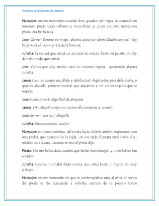 Viviendo la búsqueda de Atlantis
Narrador: en ese momento cuando iban guiados del mapa, se apareció un
inmenso pirata todo robusto y musculoso, y quien era este misterioso
pirata, era barba roja
Jose: Grrrrrr! Denme ese mapa, ahorita acaso no saben ¿Quién soy yo? Soy
barja Roja el mejor pirata de la historia
Julietta: la verdad que usted no da nada de miedo, hasta mi perrito pirulay
da más miedo que usted.
Jose: Como que doy miedo, saco su enorme espada, queriendo atacara
Julietta
James (con su cuerpo escuálido y debilucho): Aquí estoy para defenderla, si
quieres atacarla, primero tendrás que atacarme a mí, como macho que se
respeta
Jose:Bueno,túserás algo fácil de atravesar
James (Asustado) mejor no, ve por ella (empieza a correr)
Jose:Grrrrrrr, ven aquí chiquilla
Julietta: Nooooooooo, auxilio
Narrador: en pleno correteo, del pirata hacia Julietta ambos tropezaron con
una piedra, que apareció de la nada, en esa caída el pirata cayó sobre ella ,
estaban cara a cara , cuando en eso el pirata dijo
Pirata: No me había dado cuenta que tenías bonitosojos, y unos labios tan
rosados
Julietta: y yo no me había dado cuenta, que usted tenía un bigote tan sexy
y largo
Narrador: en ese momento en que se contemplaban uno al otro, el rostro
del pirata se iba acercando a Julietta, cuando de re pronto todos
 