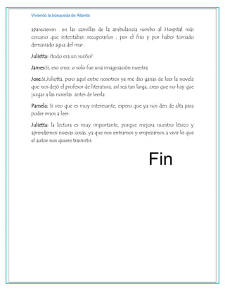 Viviendo la búsqueda de Atlantis
aparecieron en las camillas de la ambulancia rumbo al Hospital más
cercano que intentaban recuperarlos , por el frio y por haber tomado
demasiado agua del mar .
Julietta: ¿todo era un sueño?
James:Si, eso creo, o solo fue una imaginación nuestra
Jose:Si,Julietta, pero aquí entre nosotros ya me dio ganas de leer la novela
que nos dejó el profesor de literatura, así sea tan larga, creo que no hay que
juzgar a las novelas antes de leerla
Pamela: Si veo que es muy interesante, espero que ya nos den de alta para
poder irnos a leer.
Julietta: la lectura es muy importante, porque mejora nuestro léxico y
aprendemos nuevas cosas, ya que nos entramos y empezamos a vivir lo que
el autor nos quiere trasmitir.
Fin
 
