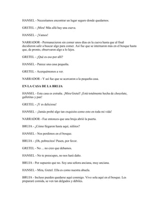 HANSEL - Necesitamos encontrar un lugar seguro donde quedarnos.
GRETEL - ¡Mira! Más allá hay una cueva.
HANSEL - ¡Vamos!
NARRADOR - Permanecieron sin comer unos días en la cueva hasta que al final
decidieron salir a buscar algo para comer. Así fue que se internaron más en el bosque hasta
que, de pronto, observaron algo a lo lejos.
GRETEL - ¿Qué es eso por allí?
HANSEL - Parece una casa pequeña.
GRETEL - Acerquémonos a ver.
NARRADOR - Y así fue que se acercaron a la pequeña casa.
EN LA CASA DE LA BRUJA
HANSEL - Esta casa es extraña. ¡Mira Gretel! ¡Está totalmente hecha de chocolate,
galletitas y pan!
GRETEL - ¡Y es deliciosa!
HANSEL - ¡Jamás probé algo tan exquisito como esto en toda mi vida!
NARRADOR - Fue entonces que una bruja abrió la puerta.
BRUJA - ¿Cómo llegaron hasta aquí, niñitos?
HANSEL - Nos perdimos en el bosque.
BRUJA - ¡Oh, pobrecitos! Pasen, por favor.
GRETEL - No ... no creo que debamos.
HANSEL - No te preocupes, no nos hará daño.
BRUJA - Por supuesto que no. Soy una señora anciana, muy anciana.
HANSEL - Mira, Gretel. Ella es como nuestra abuela.
BRUJA - Incluso pueden quedarse aquí conmigo. Vivo sola aquí en el bosque. Les
prepararé comida, se ven tan delgados y débiles.
 