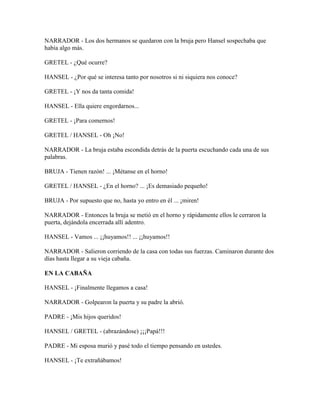 NARRADOR - Los dos hermanos se quedaron con la bruja pero Hansel sospechaba que
había algo más.
GRETEL - ¿Qué ocurre?
HANSEL - ¿Por qué se interesa tanto por nosotros si ni siquiera nos conoce?
GRETEL - ¡Y nos da tanta comida!
HANSEL - Ella quiere engordarnos...
GRETEL - ¡Para comernos!
GRETEL / HANSEL - Oh ¡No!
NARRADOR - La bruja estaba escondida detrás de la puerta escuchando cada una de sus
palabras.
BRUJA - Tienen razón! ... ¡Métanse en el horno!
GRETEL / HANSEL - ¿En el horno? ... ¡Es demasiado pequeño!
BRUJA - Por supuesto que no, hasta yo entro en él ... ¡miren!
NARRADOR - Entonces la bruja se metió en el horno y rápidamente ellos le cerraron la
puerta, dejándola encerrada allí adentro.
HANSEL - Vamos ... ¡¡huyamos!! ... ¡¡huyamos!!
NARRADOR - Salieron corriendo de la casa con todas sus fuerzas. Caminaron durante dos
días hasta llegar a su vieja cabaña.
EN LA CABAÑA
HANSEL - ¡Finalmente llegamos a casa!
NARRADOR - Golpearon la puerta y su padre la abrió.
PADRE - ¡Mis hijos queridos!
HANSEL / GRETEL - (abrazándose) ¡¡¡Papá!!!
PADRE - Mi esposa murió y pasé todo el tiempo pensando en ustedes.
HANSEL - ¡Te extrañábamos!
 