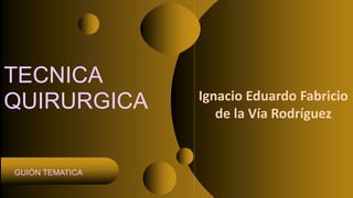 TECNICA
QUIRURGICA
GUIÓN TEMATICA
Ignacio Eduardo Fabricio
de la Vía Rodríguez
 
