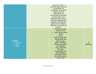 Formato básico
inicio del vídeo te
mencione algo acerca de
un portafolio de
evidencias?, pues debes
realizar uno para
autoevaluar los
conocimientos obtenidos
en esta clase, en la
descripción del vídeo te
dejo los requisitos para
realizarlo, De antemano
gracias por tu tiempo y
atención, nos vemos a la
próxima.
Créditos
 Producción
 Voces
 Música
 Producción: Aline
Gómez Torres
 Voces: Aline Gómez
Torres
 Música:
- Kindom Come [Ver.
Instrumental] por
Demi Lovato.
Album: Confident
- Música electrónica
sin copyright
- Young, Wild and
Free [Ver.
Instrumental] por
Wizz Khalifa &
Snoop Dog. Album:
Mac & Devin go to
high school
(5
segundos)
 