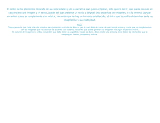 El orden de los elementos depende de sus necesidades y de la narrativa que quiera emplear, esto quiere decir, que puede no usar en
cada escena una imagen y un texto, puede ser que presente un texto y después una secuencia de imágenes, o a la inversa; aunque
en ambos casos se complemente con música, recuerde que no hay un formato establecido, el único que lo podría determinar sería su
imaginación y su creatividad.
Nota:
Tenga presente que tiene sólo dos minutos para presentar su visión de México, por lo cual debe de tratar de usar textos breves y claros que se complementen
con las imágenes que va autorizar de acuerdo con su tema, recuerde que puede generar sus imágenes vía algún dispositivo móvil.
No saturen de imágenes su video, recuerden que debe tener un equilibrio visual, es decir, debe existir una armonía entre todos los elementos que lo
compongan: textos, imágenes y música.
 