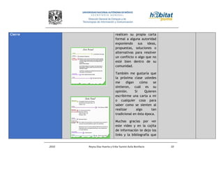 2010 Reyna Díaz Huerta y Erika Yazmin Avila Bonifacio 10
Cierre realicen su propia carta
formal a alguna autoridad
exponiendo sus ideas,
propuestas, soluciones o
alternativas para resolver
un conflicto o algo que no
esté bien dentro de su
comunidad.
También me gustaría que
la próxima clase ustedes
me digan cómo se
sintieron, cuál es su
opinión. Si Quieren
escribirme una carta a mi
o cualquier cosa para
saber como se sienten al
realizar algo tan
tradicional en ésta época.
Muchas gracias por ver
este video y en la cajita
de información te dejo los
links y la bibliografía que
 