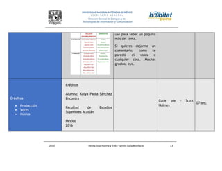 2010 Reyna Díaz Huerta y Erika Yazmin Avila Bonifacio 11
use para saber un poquito
más del tema.
Si quieres dejarme un
comentario, como te
pareció el video o
cualquier cosa. Muchas
gracias, bye.
Créditos
 Producción
 Voces
 Música
Créditos
Alumna: Katya Paola Sánchez
Encontra
Facultad de Estudios
Superiores Acatlán
México
2016
Cutie pie - Scott
Holmes
07 seg.
 