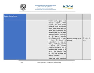2010 Reyna Díaz Huerta y Erika Yazmin Avila Bonifacio 3
Desarrollo del tema
Bueno ahora, para que
ustedes sepan cómo
hacerlo, no sería buena
maestra si no les enseño
como redactarla pero yo
tengo aquí un ejemplo, no
le hagan caso está un poco
fea pero ustedes empiezan
de la parte superior
derecha poniendo el lugar
y fecha de donde se
encuentran, ya sea en
China, Tombuctú, México
o dónde sea, ustedes
ponen el estado o país y
después una “coma” y la
fecha. Por ejemplo, hoy
es cinco de octubre del
dos mil dieciséis.
Abajo del lado izquierdo
Rainbow street – Scott
Holmes
1 min. 35
seg.
 