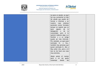 2010 Reyna Díaz Huerta y Erika Yazmin Avila Bonifacio 4
se pone un saludo, yo aquí
les voy a presentar un tipo
de saludo que puede ser
formal o informal y en
nuestro caso estamos
poniendo cartas formales
porque se supone que es
para alguien de la
delegación o de la
comunidad, pero si le
quieren redactar algo a un
familiar o a un amigo
puede ser más informal.
Por ejemplo, yo aquí puse
estimado Sr. o Sra.,
también hay personas que
ponen estimado Sr. Mío o
Muy señor mío, pero a mí
eso se me hace una cosa
muy extrema.
Abajo pones el cuerpo
pero a mi me gusta
comenzar dando las
 