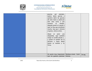 2010 Reyna Díaz Huerta y Erika Yazmin Avila Bonifacio 5
gracias, por ejemplo,
quiero darte gracias o
quisiera darle las gracias
de ante mano a usted por
leer esta carta o por
tomarse su tiempo,
después ponen el cuerpo y
aquí no hay que enrollarse
mucho, hay que ir directo
al grano, cómo se dice.
Abajo se pone una
despedida, aquí también
tengo un cordial saludo a..
y ponen el nombre de la
persona y hasta abajo
ponen su nombre y su
firma.
Un punto muy importante
que me gustaría plantear
Rainbow street – Scott
Holmes
36 seg.
 