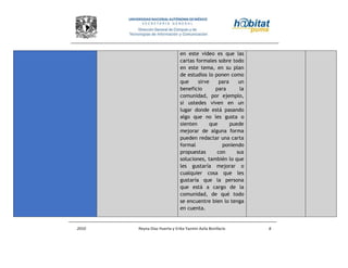 2010 Reyna Díaz Huerta y Erika Yazmin Avila Bonifacio 6
en este video es que las
cartas formales sobre todo
en este tema, en su plan
de estudios lo ponen como
que sirve para un
beneficio para la
comunidad, por ejemplo,
si ustedes viven en un
lugar donde está pasando
algo que no les gusta o
sienten que puede
mejorar de alguna forma
pueden redactar una carta
formal poniendo
propuestas con sus
soluciones, también lo que
les gustaría mejorar o
cualquier cosa que les
gustaría que la persona
que está a cargo de la
comunidad, de qué todo
se encuentre bien lo tenga
en cuenta.
 