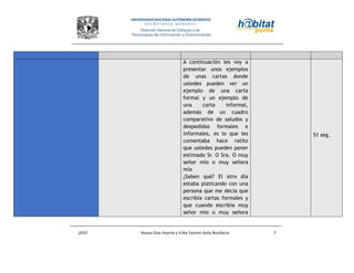 2010 Reyna Díaz Huerta y Erika Yazmin Avila Bonifacio 7
A continuación les voy a
presentar unos ejemplos
de unas cartas donde
ustedes pueden ver un
ejemplo de una carta
formal y un ejemplo de
una carta informal,
además de un cuadro
comparativo de saludos y
despedidas formales e
informales, es lo que les
comentaba hace ratito
que ustedes pueden poner
estimado Sr. O Sra. O muy
señor mío o muy señora
mía
¿Saben qué? El otro día
estaba platicando con una
persona que me decía que
escribía cartas formales y
que cuando escribía muy
señor mio o muy señora
51 seg.
 