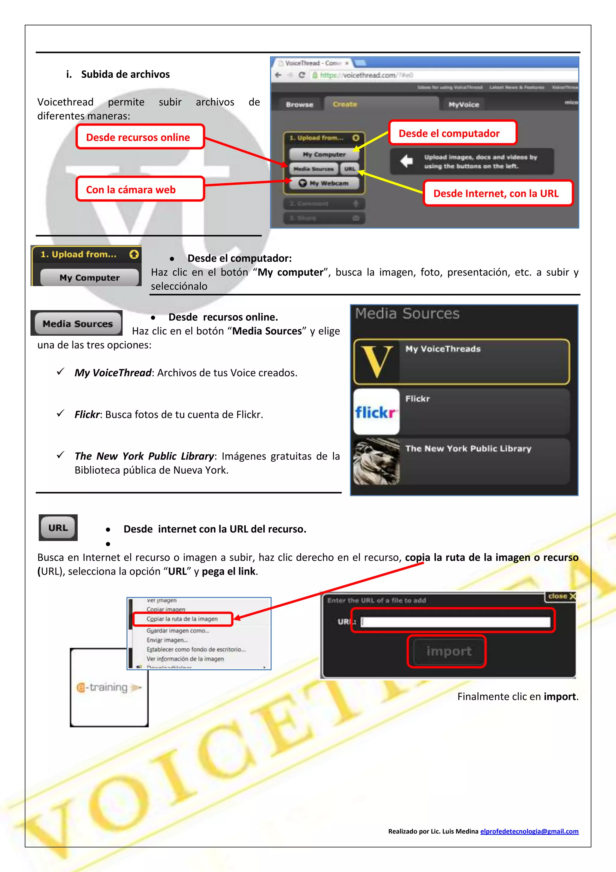 Realizado por Lic. Luis Medina elprofedetecnologia@gmail.com
i. Subida de archivos
Voicethread permite subir archivos de
diferentes maneras:
Desde el computador:
Haz clic en el botón “My computer”, busca la imagen, foto, presentación, etc. a subir y
selecciónalo
Desde recursos online.
Haz clic en el botón “Media Sources” y elige
una de las tres opciones:
 My VoiceThread: Archivos de tus Voice creados.
 Flickr: Busca fotos de tu cuenta de Flickr.
 The New York Public Library: Imágenes gratuitas de la
Biblioteca pública de Nueva York.
Desde internet con la URL del recurso.
Busca en Internet el recurso o imagen a subir, haz clic derecho en el recurso, copia la ruta de la imagen o recurso
(URL), selecciona la opción “URL” y pega el link.
Finalmente clic en import.
Desde el computadorDesde recursos online
Desde Internet, con la URLCon la cámara web
 
