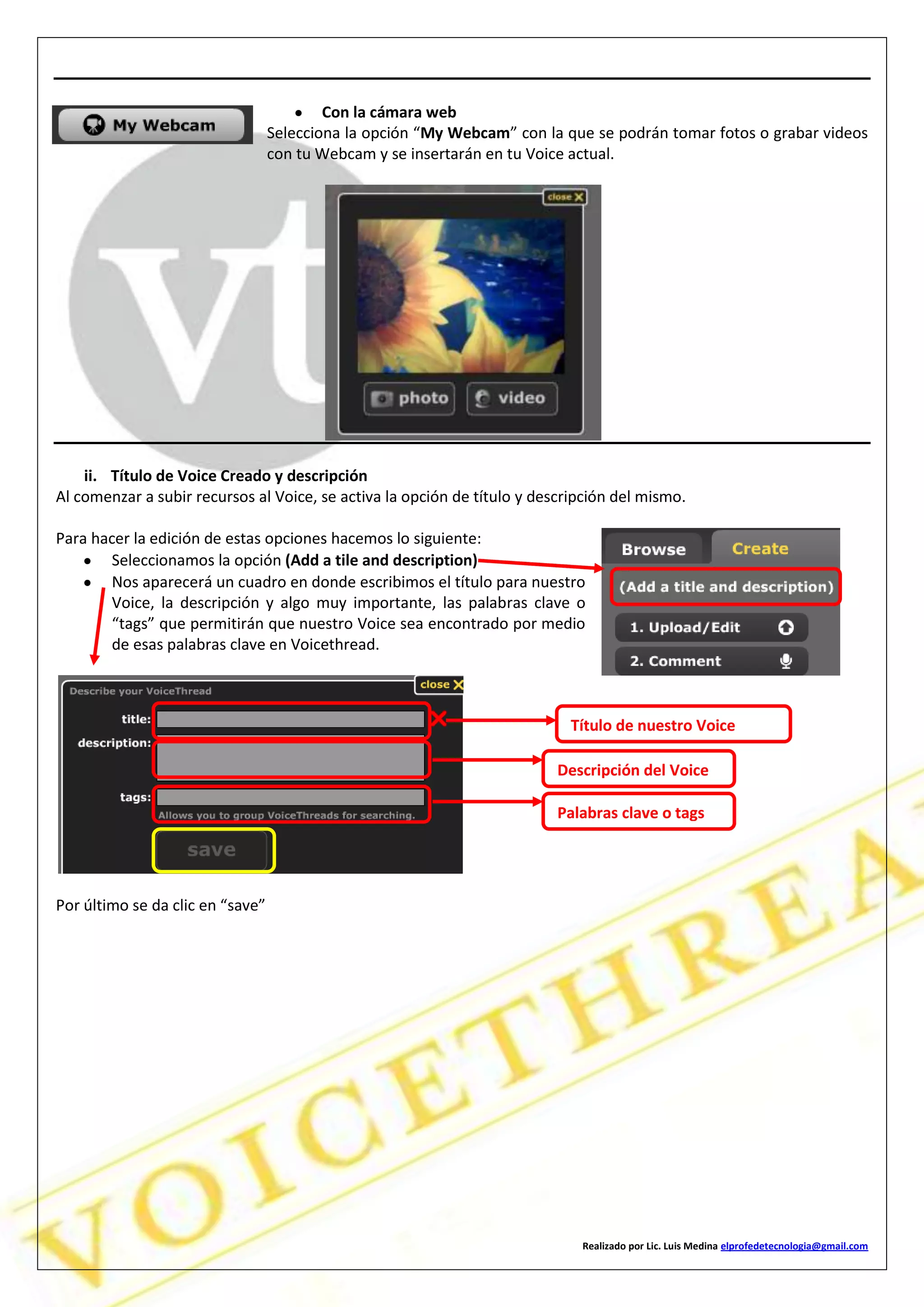 Realizado por Lic. Luis Medina elprofedetecnologia@gmail.com
Con la cámara web
Selecciona la opción “My Webcam” con la que se podrán tomar fotos o grabar videos
con tu Webcam y se insertarán en tu Voice actual.
ii. Título de Voice Creado y descripción
Al comenzar a subir recursos al Voice, se activa la opción de título y descripción del mismo.
Para hacer la edición de estas opciones hacemos lo siguiente:
Seleccionamos la opción (Add a tile and description)
Nos aparecerá un cuadro en donde escribimos el título para nuestro
Voice, la descripción y algo muy importante, las palabras clave o
“tags” que permitirán que nuestro Voice sea encontrado por medio
de esas palabras clave en Voicethread.
Por último se da clic en “save”
Título de nuestro Voice
Descripción del Voice
Palabras clave o tags
 
