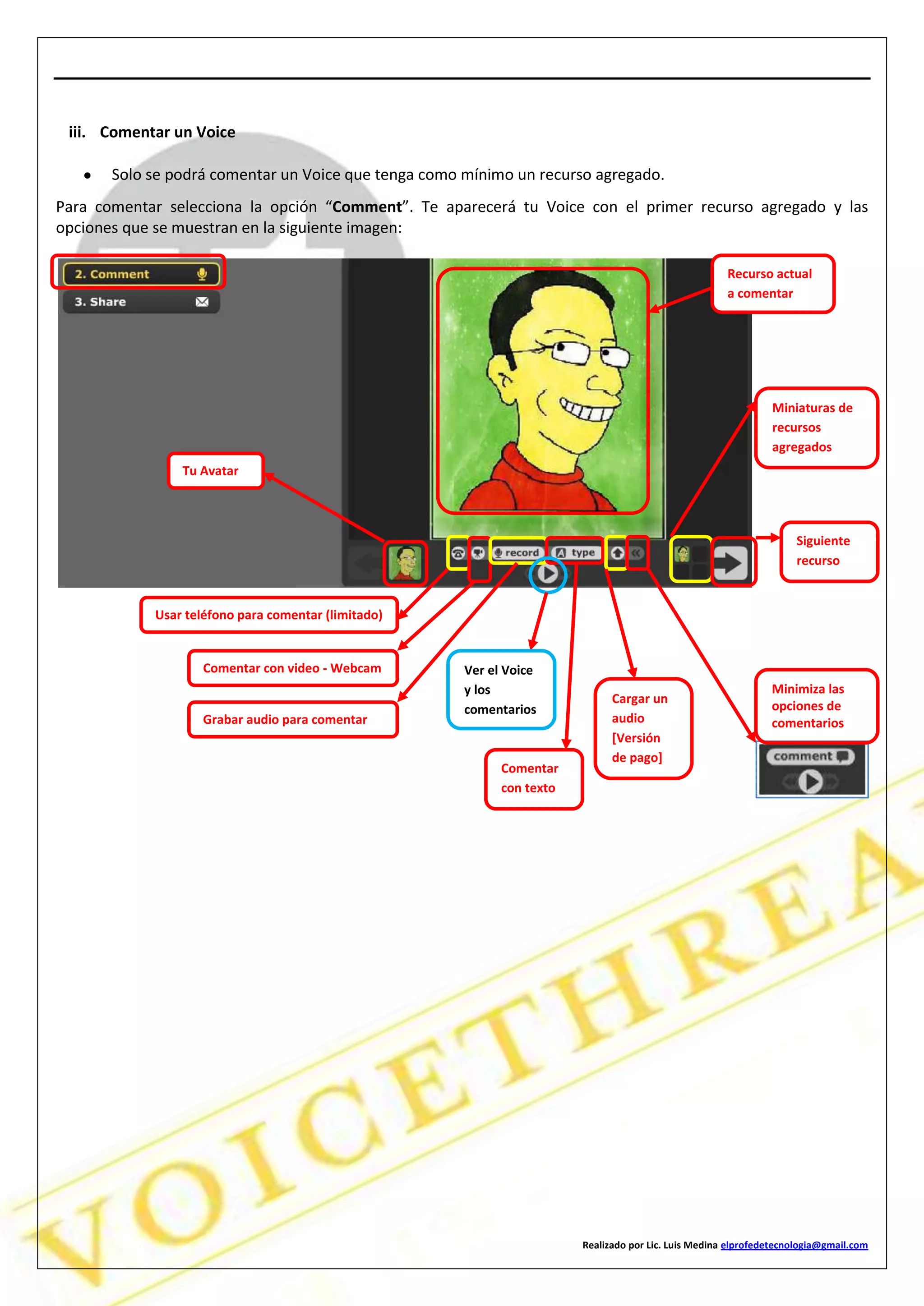 Realizado por Lic. Luis Medina elprofedetecnologia@gmail.com
iii. Comentar un Voice
Solo se podrá comentar un Voice que tenga como mínimo un recurso agregado.
Para comentar selecciona la opción “Comment”. Te aparecerá tu Voice con el primer recurso agregado y las
opciones que se muestran en la siguiente imagen:
Miniaturas de
recursos
agregados
Siguiente
recurso
Minimiza las
opciones de
comentarios
Tu Avatar
Usar teléfono para comentar (limitado)
Comentar con video - Webcam
Grabar audio para comentar
Recurso actual
a comentar
Ver el Voice
y los
comentarios
Comentar
con texto
Cargar un
audio
[Versión
de pago]
 