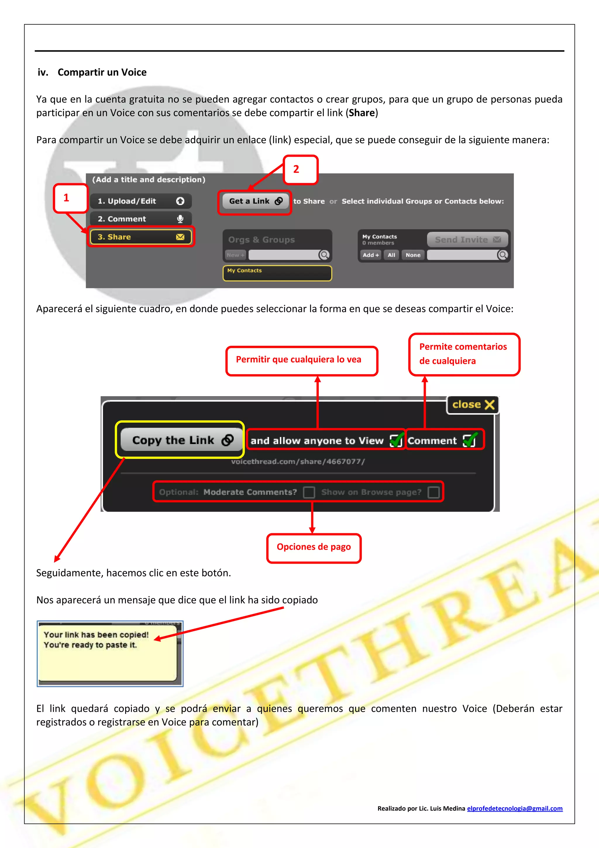 Realizado por Lic. Luis Medina elprofedetecnologia@gmail.com
iv. Compartir un Voice
Ya que en la cuenta gratuita no se pueden agregar contactos o crear grupos, para que un grupo de personas pueda
participar en un Voice con sus comentarios se debe compartir el link (Share)
Para compartir un Voice se debe adquirir un enlace (link) especial, que se puede conseguir de la siguiente manera:
Aparecerá el siguiente cuadro, en donde puedes seleccionar la forma en que se deseas compartir el Voice:
Seguidamente, hacemos clic en este botón.
Nos aparecerá un mensaje que dice que el link ha sido copiado
El link quedará copiado y se podrá enviar a quienes queremos que comenten nuestro Voice (Deberán estar
registrados o registrarse en Voice para comentar)
1
2
Permitir que cualquiera lo vea
Permite comentarios
de cualquiera
Opciones de pago
 