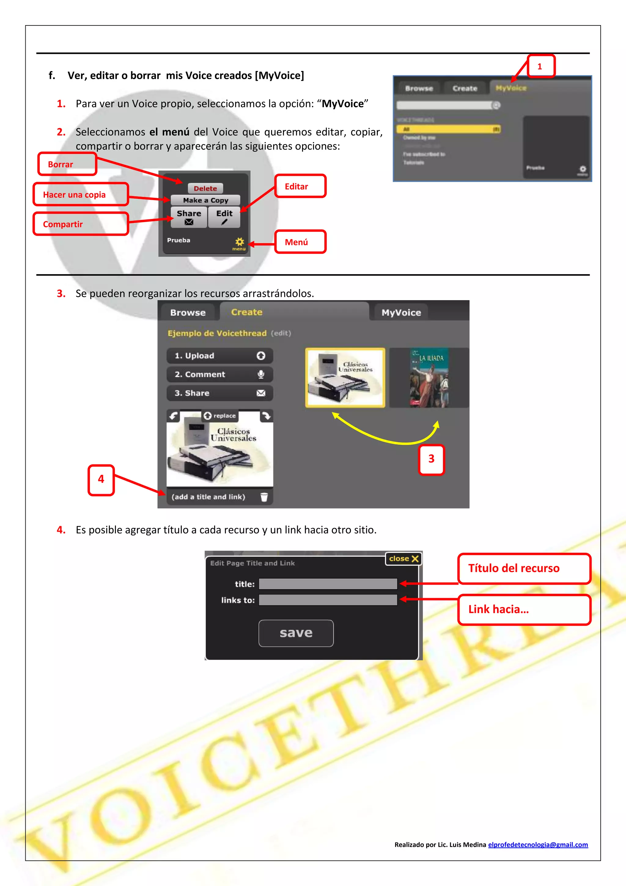 Realizado por Lic. Luis Medina elprofedetecnologia@gmail.com
f. Ver, editar o borrar mis Voice creados [MyVoice]
1. Para ver un Voice propio, seleccionamos la opción: “MyVoice”
2. Seleccionamos el menú del Voice que queremos editar, copiar,
compartir o borrar y aparecerán las siguientes opciones:
3. Se pueden reorganizar los recursos arrastrándolos.
4. Es posible agregar título a cada recurso y un link hacia otro sitio.
Borrar
Hacer una copia
Compartir
Editar
Menú
1
3
4
Título del recurso
Link hacia…
 