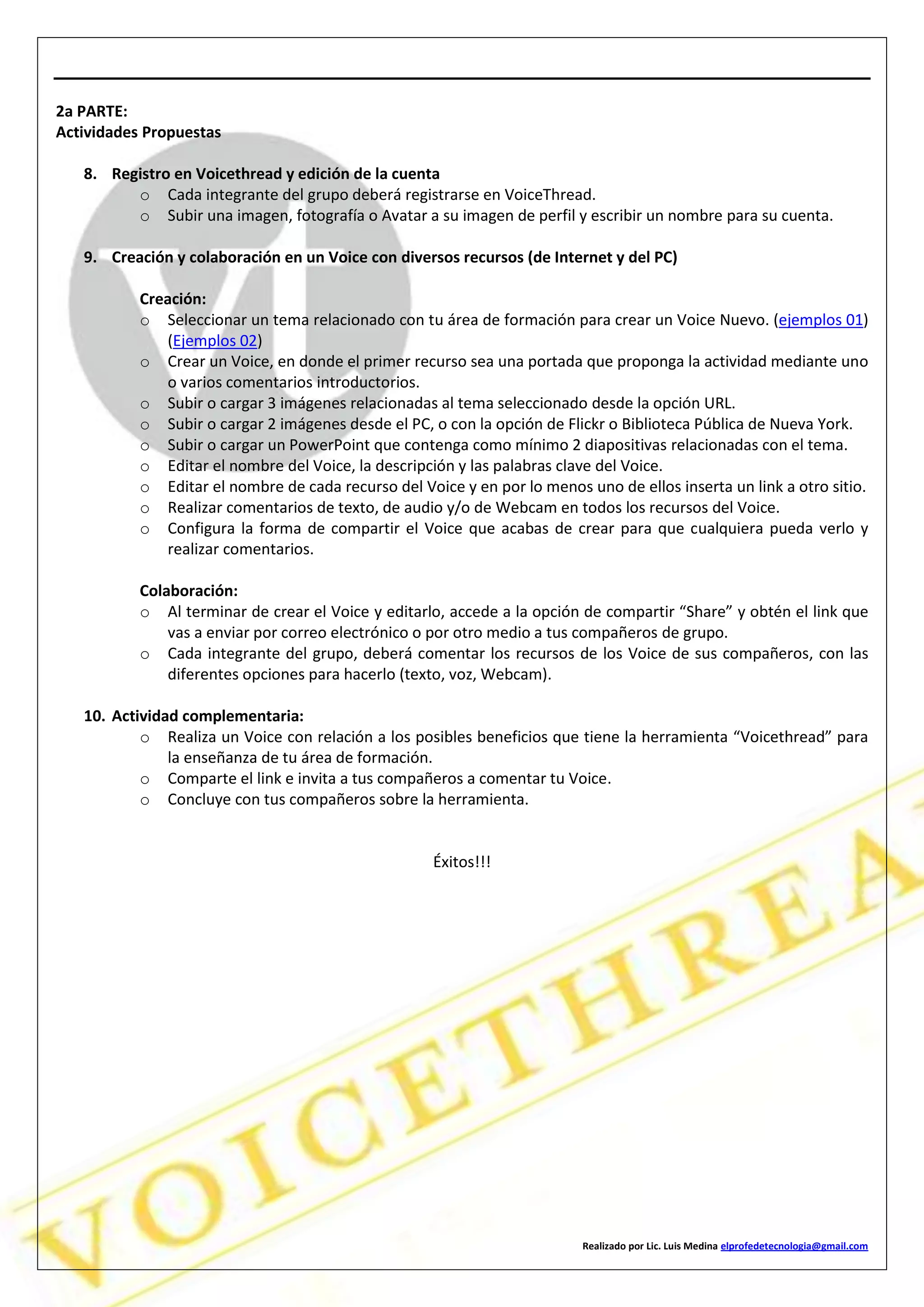Realizado por Lic. Luis Medina elprofedetecnologia@gmail.com
2a PARTE:
Actividades Propuestas
8. Registro en Voicethread y edición de la cuenta
o Cada integrante del grupo deberá registrarse en VoiceThread.
o Subir una imagen, fotografía o Avatar a su imagen de perfil y escribir un nombre para su cuenta.
9. Creación y colaboración en un Voice con diversos recursos (de Internet y del PC)
Creación:
o Seleccionar un tema relacionado con tu área de formación para crear un Voice Nuevo. (ejemplos 01)
(Ejemplos 02)
o Crear un Voice, en donde el primer recurso sea una portada que proponga la actividad mediante uno
o varios comentarios introductorios.
o Subir o cargar 3 imágenes relacionadas al tema seleccionado desde la opción URL.
o Subir o cargar 2 imágenes desde el PC, o con la opción de Flickr o Biblioteca Pública de Nueva York.
o Subir o cargar un PowerPoint que contenga como mínimo 2 diapositivas relacionadas con el tema.
o Editar el nombre del Voice, la descripción y las palabras clave del Voice.
o Editar el nombre de cada recurso del Voice y en por lo menos uno de ellos inserta un link a otro sitio.
o Realizar comentarios de texto, de audio y/o de Webcam en todos los recursos del Voice.
o Configura la forma de compartir el Voice que acabas de crear para que cualquiera pueda verlo y
realizar comentarios.
Colaboración:
o Al terminar de crear el Voice y editarlo, accede a la opción de compartir “Share” y obtén el link que
vas a enviar por correo electrónico o por otro medio a tus compañeros de grupo.
o Cada integrante del grupo, deberá comentar los recursos de los Voice de sus compañeros, con las
diferentes opciones para hacerlo (texto, voz, Webcam).
10. Actividad complementaria:
o Realiza un Voice con relación a los posibles beneficios que tiene la herramienta “Voicethread” para
la enseñanza de tu área de formación.
o Comparte el link e invita a tus compañeros a comentar tu Voice.
o Concluye con tus compañeros sobre la herramienta.
Éxitos!!!
 