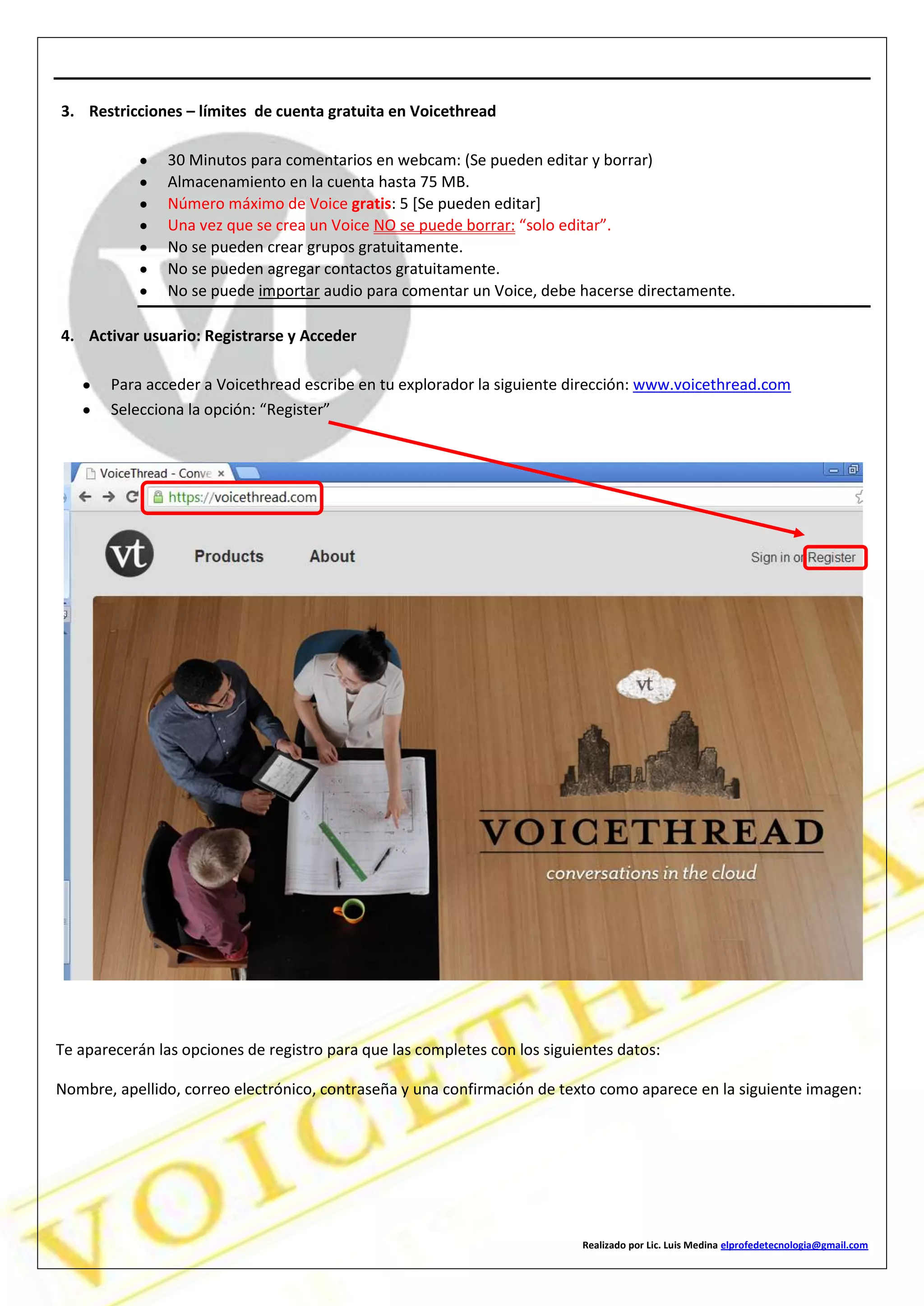 Realizado por Lic. Luis Medina elprofedetecnologia@gmail.com
3. Restricciones – límites de cuenta gratuita en Voicethread
30 Minutos para comentarios en webcam: (Se pueden editar y borrar)
Almacenamiento en la cuenta hasta 75 MB.
Número máximo de Voice gratis: 5 [Se pueden editar]
Una vez que se crea un Voice NO se puede borrar: “solo editar”.
No se pueden crear grupos gratuitamente.
No se pueden agregar contactos gratuitamente.
No se puede importar audio para comentar un Voice, debe hacerse directamente.
4. Activar usuario: Registrarse y Acceder
Para acceder a Voicethread escribe en tu explorador la siguiente dirección: www.voicethread.com
Selecciona la opción: “Register”
Te aparecerán las opciones de registro para que las completes con los siguientes datos:
Nombre, apellido, correo electrónico, contraseña y una confirmación de texto como aparece en la siguiente imagen:
 
