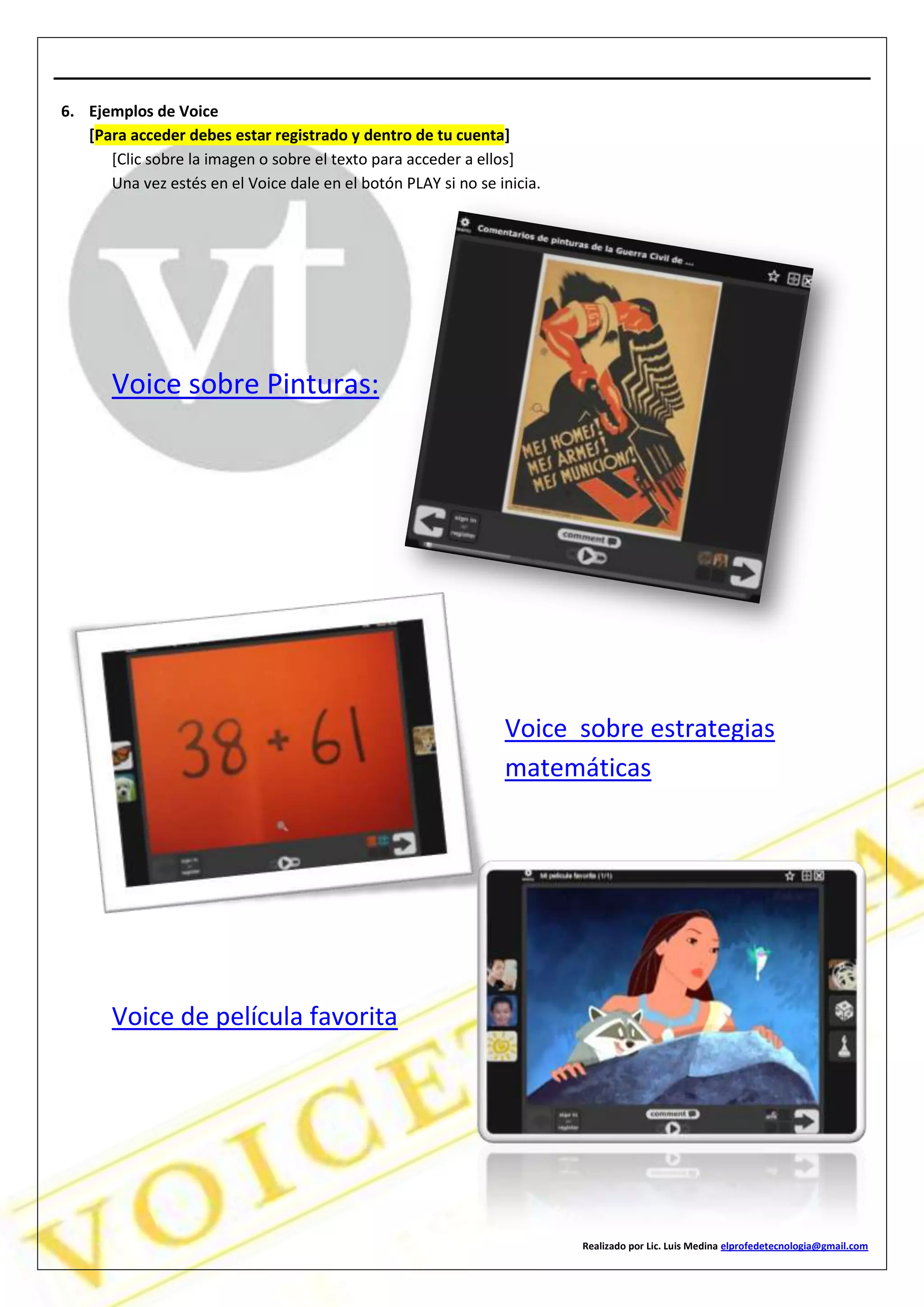 Realizado por Lic. Luis Medina elprofedetecnologia@gmail.com
6. Ejemplos de Voice
[Para acceder debes estar registrado y dentro de tu cuenta]
[Clic sobre la imagen o sobre el texto para acceder a ellos]
Una vez estés en el Voice dale en el botón PLAY si no se inicia.
Voice sobre Pinturas:
Voice sobre estrategias
matemáticas
Voice de película favorita
 
