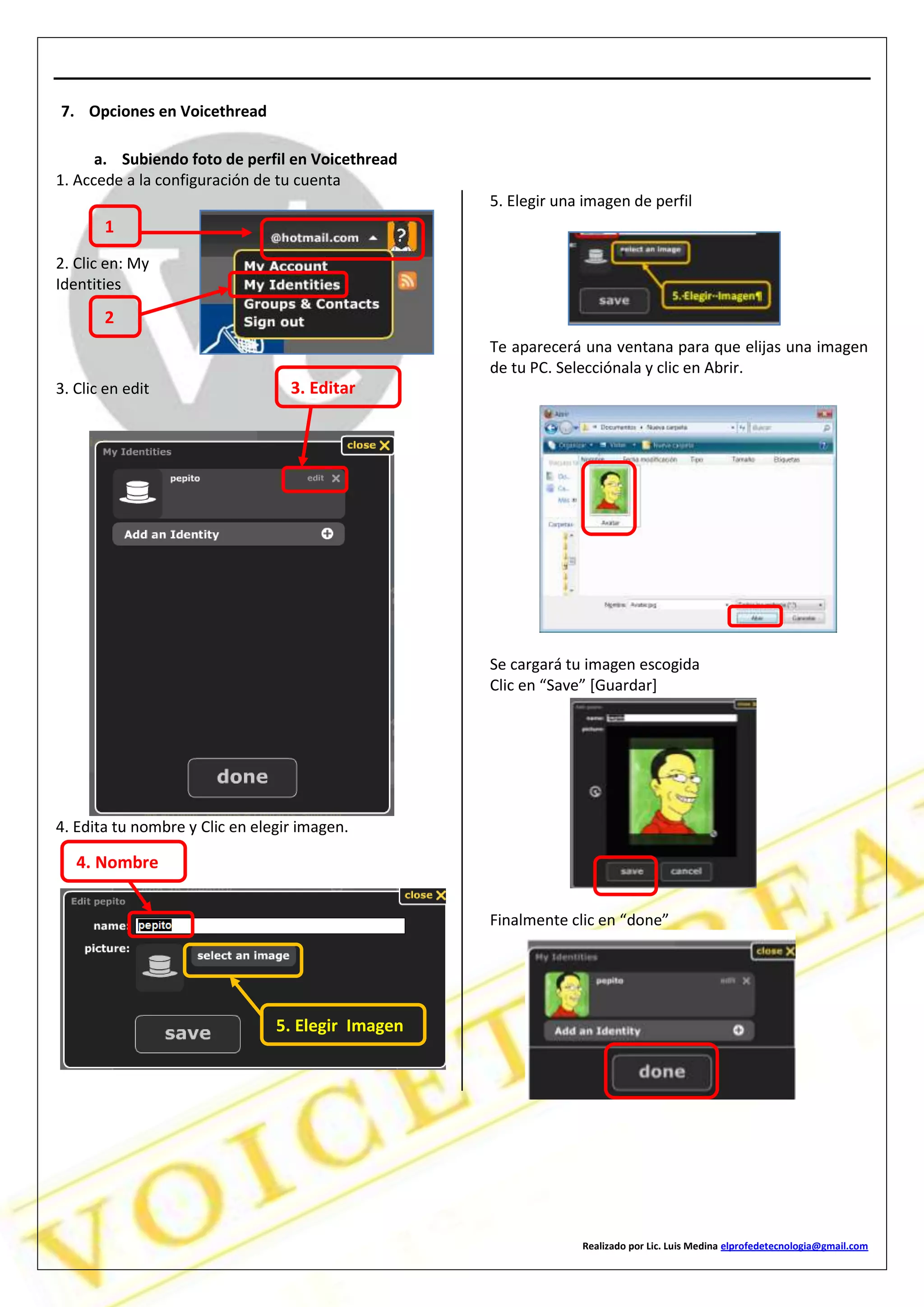Realizado por Lic. Luis Medina elprofedetecnologia@gmail.com
7. Opciones en Voicethread
a. Subiendo foto de perfil en Voicethread
1. Accede a la configuración de tu cuenta
2. Clic en: My
Identities
3. Clic en edit
4. Edita tu nombre y Clic en elegir imagen.
5. Elegir una imagen de perfil
Te aparecerá una ventana para que elijas una imagen
de tu PC. Selecciónala y clic en Abrir.
Se cargará tu imagen escogida
Clic en “Save” [Guardar]
Finalmente clic en “done”
1
2
3. Editar
5. Elegir Imagen
4. Nombre
 