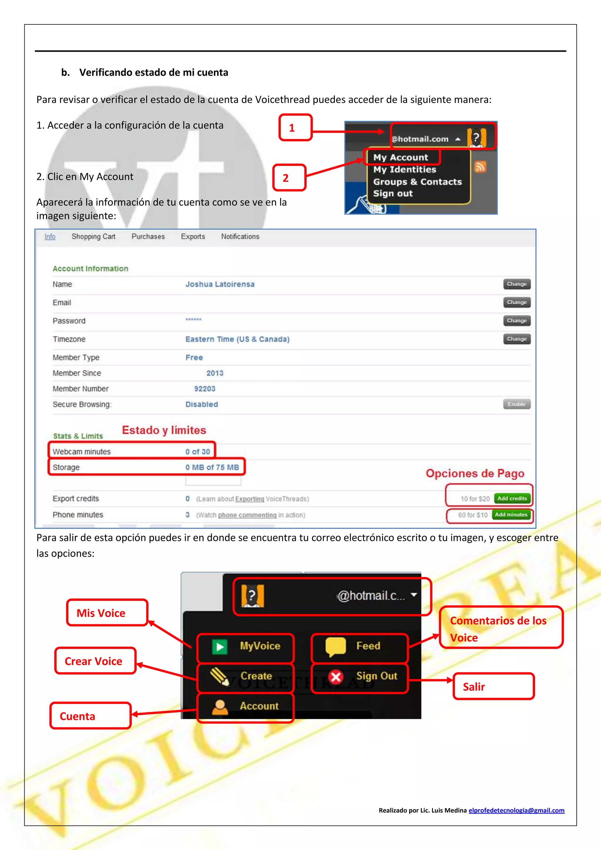 Realizado por Lic. Luis Medina elprofedetecnologia@gmail.com
b. Verificando estado de mi cuenta
Para revisar o verificar el estado de la cuenta de Voicethread puedes acceder de la siguiente manera:
1. Acceder a la configuración de la cuenta
2. Clic en My Account
Aparecerá la información de tu cuenta como se ve en la
imagen siguiente:
Para salir de esta opción puedes ir en donde se encuentra tu correo electrónico escrito o tu imagen, y escoger entre
las opciones:
1
2
Mis Voice
Crear Voice
Cuenta
Comentarios de los
Voice
Salir
 