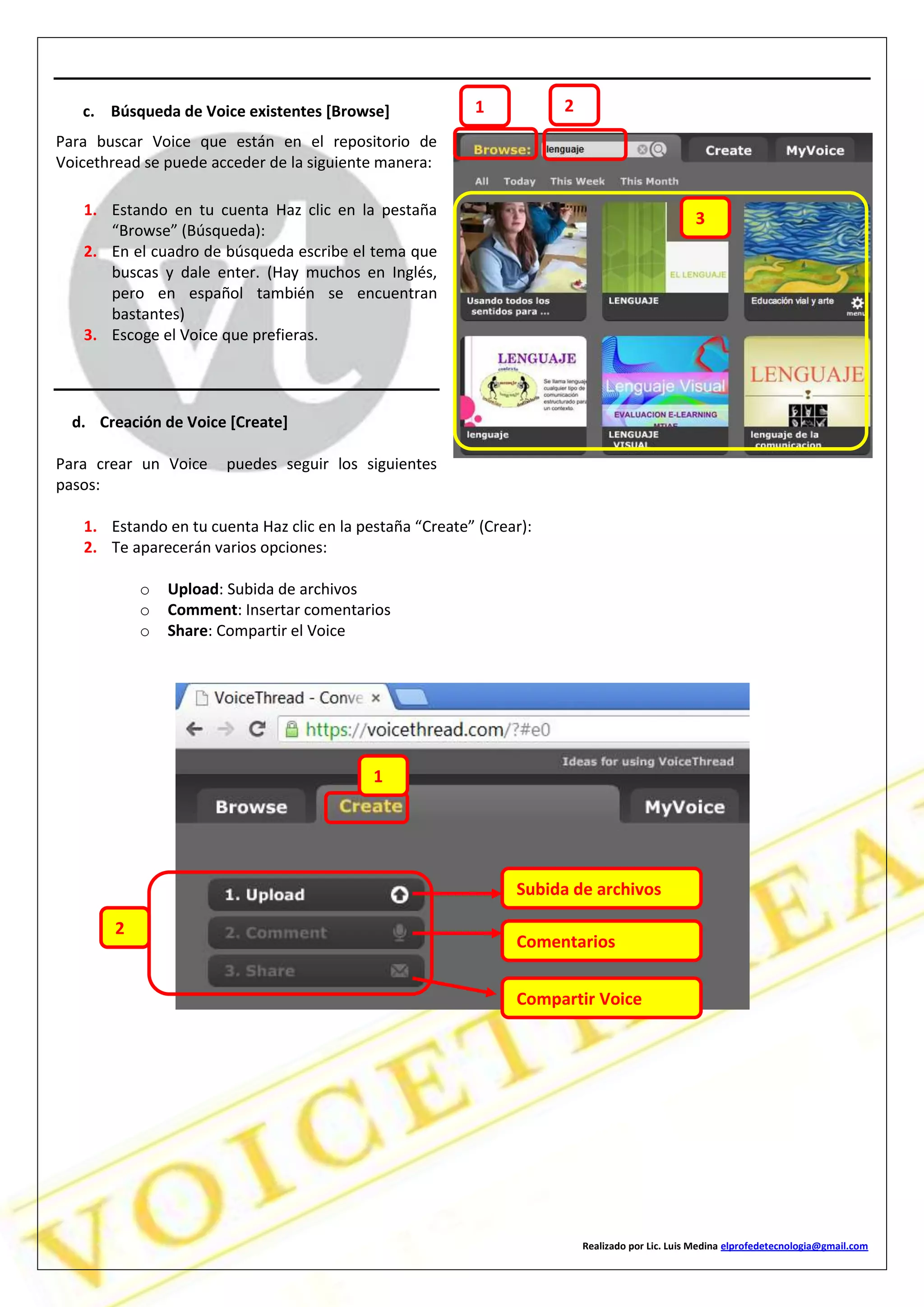 Realizado por Lic. Luis Medina elprofedetecnologia@gmail.com
c. Búsqueda de Voice existentes [Browse]
Para buscar Voice que están en el repositorio de
Voicethread se puede acceder de la siguiente manera:
1. Estando en tu cuenta Haz clic en la pestaña
“Browse” (Búsqueda):
2. En el cuadro de búsqueda escribe el tema que
buscas y dale enter. (Hay muchos en Inglés,
pero en español también se encuentran
bastantes)
3. Escoge el Voice que prefieras.
d. Creación de Voice [Create]
Para crear un Voice puedes seguir los siguientes
pasos:
1. Estando en tu cuenta Haz clic en la pestaña “Create” (Crear):
2. Te aparecerán varios opciones:
o Upload: Subida de archivos
o Comment: Insertar comentarios
o Share: Compartir el Voice
1 2
3
1
2
Subida de archivos
Comentarios
Compartir Voice
 