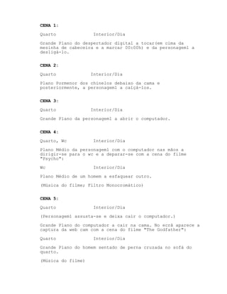 CENA 1:
Quarto Interior/Dia
Grande Plano do despertador digital a tocar(em cima da
mesinha de cabeceira e a marcar 00:00h) e da personagem1 a
desligá-lo.
CENA 2:
Quarto Interior/Dia
Plano Pormenor dos chinelos debaixo da cama e
posteriormente, a personagem1 a calçá-los.
CENA 3:
Quarto Interior/Dia
Grande Plano da personagem1 a abrir o computador.
CENA 4:
Quarto, Wc Interior/Dia
Plano Médio da personagem1 com o computador nas mãos a
dirigir-se para o wc e a deparar-se com a cena do filme
"Psycho":
Wc Interior/Dia
Plano Médio de um homem a esfaquear outro.
(Música do filme; Filtro Monocromático)
CENA 5:
Quarto Interior/Dia
(Personagem1 assusta-se e deixa cair o computador.)
Grande Plano do computador a cair na cama. No ecrã aparece a
captura da web cam com a cena do filme "The Godfather":
Quarto Interior/Dia
Grande Plano do homem sentado de perna cruzada no sofá do
quarto.
(Música do filme)
 