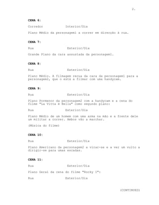 2.
CENA 6:
Corredor Interior/Dia
Plano Médio da personagem1 a correr em direcção à rua.
CENA 7:
Rua Exterior/Dia
Grande Plano da cara assustada da personagem1.
CENA 8:
Rua Exterior/Dia
Plano Médio. A filmagem recua da cara da personagem1 para a
personagem2, que o está a filmar com uma handycam.
CENA 9:
Rua Exterior/Dia
Plano Pormenor da personagem2 com a handycam e a cena do
filme "La Vitta è Bella" como segundo plano:
Rua Exterior/Dia
Plano Médio de um homem com uma arma na mão e a frente dele
um militar a correr. Ambos vão a marchar.
(Música do filme)
CENA 10:
Rua Exterior/Dia
Plano Americano da personagem2 a virar-se e a ver um vulto a
dirigir-se para umas escadas.
CENA 11:
Rua Exterior/Dia
Plano Geral da cena do filme "Rocky I":
Rua Exterior/Dia
(CONTINUED)
 