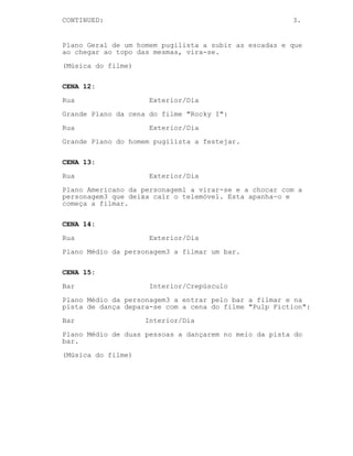 CONTINUED: 3.
Plano Geral de um homem pugilista a subir as escadas e que
ao chegar ao topo das mesmas, vira-se.
(Música do filme)
CENA 12:
Rua Exterior/Dia
Grande Plano da cena do filme "Rocky I":
Rua Exterior/Dia
Grande Plano do homem pugilista a festejar.
CENA 13:
Rua Exterior/Dia
Plano Americano da personagem1 a virar-se e a chocar com a
personagem3 que deixa cair o telemóvel. Esta apanha-o e
começa a filmar.
CENA 14:
Rua Exterior/Dia
Plano Médio da personagem3 a filmar um bar.
CENA 15:
Bar Interior/Crepúsculo
Plano Médio da personagem3 a entrar pelo bar a filmar e na
pista de dança depara-se com a cena do filme "Pulp Fiction":
Bar Interior/Dia
Plano Médio de duas pessoas a dançarem no meio da pista do
bar.
(Música do filme)
 