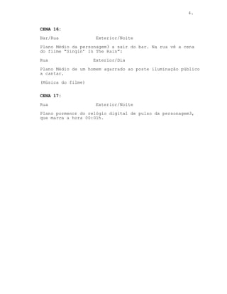 4.
CENA 16:
Bar/Rua Exterior/Noite
Plano Médio da personagem3 a sair do bar. Na rua vê a cena
do filme "Singin’ In The Rain":
Rua Exterior/Dia
Plano Médio de um homem agarrado ao poste iluminação público
a cantar.
(Música do filme)
CENA 17:
Rua Exterior/Noite
Plano pormenor do relógio digital de pulso da personagem3,
que marca a hora 00:01h.
 