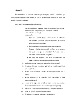 Slide nº5
Devido ao facto de existirem vários perigos no espaço escolar é necessário que
sejam tomadas medidas de prevenção com o propósito de diminuir os riscos dos
perigos existentes na escola.
Aqui temos alguns exemplos dos mesmos:
i. Regras Laboratoriais : Existem diversas regras laboratoriais que
são necessárias cumprirmos para que ocorra um bom
funcionamento no espaço.
Por exemplo:
Conhecer a localização e o funcionamento de extintores
de incêndio, caixas de primeiros socorros, chuveiros e
equipamento de proteção;
Evitar qualquer contacto dos reagentes com a pele;
Findo o trabalho experimental, verificar, se as torneiras
de água e de gás se encontram fechadas e se os
aparelhos elétricos foram desligados;
Em caso de acidente, por mais insignificante que
pareça, comunicar imediatamente ao professor.
ii. Sinalética (mostrar imagens tiradas pelo rei e pelo nuno)
iii. Simulacros (sismos, incêndios) (pdf pai da marta) (experiência
com um extintor)
iv. Plantas com extintores e saídas de emergência (pdf pai da
marta)
v. central automático de incêndio (com detetores e corte
automático de gás)
vi. portas corta fogo nos corredores com imanes automáticos
(fecham automaticamente mas deixam as pessoas passar)
vii. portas corta-fogo nos laboratórios e nas salas de aula normais
viii. caixas de extintores / carreteis embutidas
ix. elevadores e rampas de acesso em complemento

 