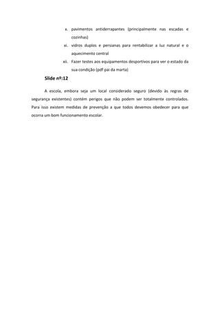 x. pavimentos antiderrapantes (principalmente nas escadas e
cozinhas)
xi. vidros duplos e persianas para rentabilizar a luz natural e o
aquecimento central
xii. Fazer testes aos equipamentos desportivos para ver o estado da
sua condição (pdf pai da marta)

Slide nº:12
A escola, embora seja um local considerado seguro (devido às regras de
segurança existentes) contém perigos que não podem ser totalmente controlados.
Para isso existem medidas de prevenção a que todos devemos obedecer para que
ocorra um bom funcionamento escolar.

 