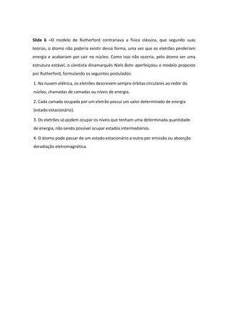 Slide 6 –O modelo de Rutherford contrariava a física clássica, que segundo suas
teorias, o átomo não poderia existir dessa forma, uma vez que os eletrões perderiam
energia e acabariam por cair no núcleo. Como isso não ocorria, pelo átomo ser uma
estrutura estável, o cientista dinamarquês Niels Bohr aperfeiçoou o modelo proposto
por Rutherford, formulando os seguintes postulados:
1. Na nuvem elétrica, os eletrões descrevem sempre órbitas circulares ao redor do
núcleo, chamadas de camadas ou níveis de energia.
2. Cada camada ocupada por um eletrão possui um valor determinado de energia
(estado estacionário).
3. Os eletrões só podem ocupar os níveis que tenham uma determinada quantidade
de energia, não sendo possível ocupar estados intermediários.
4. O átomo pode passar de um estado estacionário a outro por emissão ou absorção
deradiação eletromagnética.
 