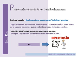 BibliotecaEscolar
Proposta de realização de um trabalho de pesquisa
Início do trabalho - Escolhe um tema a desenvolver/ trabalhar/ pesquisar
Segue o exemplo desenvolvido no PowerPoint , “A HIPERTENSÃO”, como forma
de te ajudar a entender o que se pretende com esta forma de pesquisar.
Guião de pesquisa de Informação
Identifica a DISCIPLINA, a turma e o teu ano de escolaridade:
Exemplo: TIC/ História/ EV/ ET/ Ciências da Natureza/OUTRA…
TIC
 