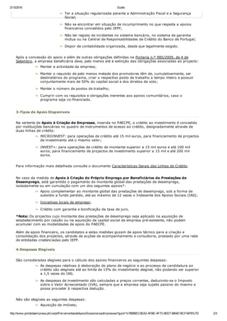 2/13/2016 Guião
http://www.portaldaempresa.pt/cve/pt/FerramentasdeApoio/Guiao/versaoImpressao?guid=%7BBBEC0EA2­4FBE­4F73­9EE7­BB4E18CF4876%7D 2/3
Ter a situação regularizada perante a Administração Fiscal e a Segurança
Social;
Não se encontrar em situação de incumprimento no que respeita a apoios
financeiros concedidos pelo IEFP;
Não ter registo de incidentes no sistema bancário, no sistema de garantia
mútua ou na Central de Responsabilidades de Crédito do Banco de Portugal;
Dispor de contabilidade organizada, desde que legalmente exigido.
Após a concessão do apoio e além de outras obrigações definidas na Portaria n.º 985/2009, de 4 de
Setembro, a empresa beneficiária deve, pelo menos até à extinção das obrigações associadas ao projecto:
Manter a actividade da empresa;
Manter o requisito de pelo menos metade dos promotores têm de, cumulativamente, ser
destinatários do programa, criar o respectivo posto de trabalho a tempo inteiro e possuir
conjuntamente mais de 50% do capital social e dos direitos de voto;
Manter o número de postos de trabalho;
Cumprir com os requisitos e obrigações inerentes aos apoios comunitários, caso o
programa seja co­financiado.
 
3­Tipos de Apoio Disponíveis
Na vertente de Apoio à Criação de Empresas, inserida no PAECPE, o crédito ao investimento é concedido
por instituições bancárias no quadro de instrumentos de acesso ao crédito, designadamente através de
duas linhas de crédito:
MICROINVEST: para operações de crédito até 15 mil euros, para financiamento de projectos
de investimento até o mesmo valor;
INVEST+: para operações de crédito de montante superior a 15 mil euros e até 100 mil
euros, para financiamento de projectos de investimento superior a 15 mil e até 200 mil
euros.
Para informação mais detalhada consulte o documento Características Gerais das Linhas de Crédito.
No caso da medida de Apoio à Criação do Próprio Emprego por Beneficiários de Prestações de
Desemprego, está garantido o pagamento do montante global das prestações de desemprego,
isoladamente ou em cumulação com um dos seguintes apoios*:
Apoio complementar ao montante global das prestações de desemprego, sob a forma de
subsídio a fundo perdido, até ao máximo de 12 vezes o Indexante dos Apoios Sociais (IAS);
Iniciativas locais de emprego;
Crédito com garantia e bonificação da taxa de juro.
*Nota: Os projectos cujo montante das prestações de desemprego seja aplicado na aquisição de
estabelecimento por cessão ou na aquisição de capital social de empresa pré­existente, não podem
acumular com as modalidades de apoio do PAECPE.
Além de apoio financeiro, os candidatos a estas medidas gozam de apoio técnico para a criação e
consolidação dos projectos, através de acções de acompanhamento e consultoria, prestado por uma rede
de entidades credenciadas pelo IEFP.
 
4­Despesas Elegíveis
São consideradas elegíveis para o cálculo dos apoios financeiros as seguintes despesas:
As despesas relativas à elaboração do plano de negócio e ao processo de candidatura ao
crédito são elegíveis até ao limite de 15% do investimento elegível, não podendo ser superior
a 1,5 vezes do IAS;
As despesas de investimento são calculadas a preços correntes, deduzindo­se o Imposto
sobre o Valor Acrescentado (IVA), sempre que a empresa seja sujeito passivo do mesmo e
possa proceder à respectiva dedução.
Não são elegíveis as seguintes despesas:
Aquisição de imóveis;
 