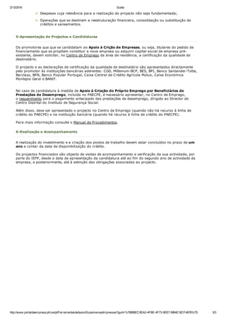 2/13/2016 Guião
http://www.portaldaempresa.pt/cve/pt/FerramentasdeApoio/Guiao/versaoImpressao?guid=%7BBBEC0EA2­4FBE­4F73­9EE7­BB4E18CF4876%7D 3/3
Despesas cuja relevância para a realização do projecto não seja fundamentada;
Operações que se destinem a reestruturação financeira, consolidação ou substituição de
créditos e saneamentos.
 
5­Apresentação de Projectos e Candidaturas
Os promotores que que se candidatam ao Apoio à Crição de Empresas, ou seja, titulares do pedido de
financiamento que se propõem constituir a nova empresa ou adquirir capital social de empresa pré­
existente, devem solicitar, no Centro de Emprego da área de residência, a certificação da qualidade de
destinatário.
O projecto e as declarações de certificação da qualidade de destinatário são apresentados directamente
pelo promotor às instituições bancárias aderentes: CGD, Millenium­BCP, BES, BPI, Banco Santander­Totta,
Barclays, BPN, Banco Popular Portugal, Caixa Central de Crédito Agrícola Mútuo, Caixa Económica
Montepio Geral e BANIF.
No caso de candidatura à medida de Apoio à Criação do Próprio Emprego por Beneficiários de
Prestações de Desemprego, incluída no PAECPE, é necessário apresentar, no Centro de Emprego,
o requerimento para o pagamento antecipado das prestações de desemprego, dirigido ao Director do
Centro Distrital do Instituto de Segurança Social.
Além disso, deve ser apresentado o projecto no Centro de Emprego (quando não há recurso à linha de
crédito do PAECPE) e na instituição bancária (quando há recurso à linha de crédito do PAECPE).
Para mais informação consulte o Manual de Procedimentos.
 
6­Realização e Acompanhamento
A realização do investimento e a criação dos postos de trabalho devem estar concluídos no prazo de um
ano a contar da data de disponibilização do crédito.
Os projectos financiados são objecto de visitas de acompanhamento e verificação da sua actividade, por
parte do IEFP, desde a data de apresentação da candidatura até ao fim do segundo ano de actividade da
empresa, e posteriormente, até à extinção das obrigações associadas ao projecto.
 
 
 
