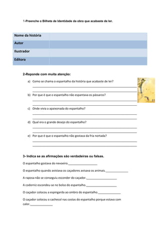 1-Preenche o Bilhete de Identidade da obra que acabaste de ler.



Nome da história

Autor

Ilustrador

Editora


     2-Reponde com muita atenção:

          a) Como se chama o espantalho da história que acabaste de ler?
             _________________________________________________________________
             _________________________________________________________________
          b) Por que é que o espantalho não espantava os pássaros?
             _________________________________________________________________
             _________________________________________________________________
          c) Onde vivia a apaixonada do espantalho?
             _________________________________________________________________
             _________________________________________________________________
          d) Qual era o grande desejo do espantalho?
             _________________________________________________________________
             _________________________________________________________________
          e) Por que é que o espantalho não gostava da fria nortada?
             _________________________________________________________________
             _________________________________________________________________


     3- Indica se as afirmações são verdadeiras ou falsas.

     O espantalho gostava do nevoeiro.__________________

     O espantalho quando avistava os caçadores avisava os animais.______________

     A raposa não se conseguiu esconder do caçador.___________________

     A codorniz escondeu-se no bolso do espantalho.___________________

     O caçador colocou a espingarda ao ombro do espantalho.______________

     O caçador colocou o cachecol nas costas do espantalho porque estava com
     calor.______________
 