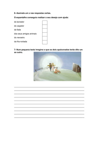 6- Assinala um x nas respostas certas.

O espantalho conseguiu realizar o seu desejo com ajuda:

do lavrador

do caçador
da fada

dos seus amigos animais
do nevoeiro

da fria nortada



7- Num pequeno texto imagina o que os dois apaixonados terão dito um
ao outro.




_____________________________________________________________________________
_____________________________________________________________________________
_____________________________________________________________________________
_____________________________________________________________________________
_____________________________________________________________________________
_____________________________________________________________________________
_____________________________________________________________________________
_____________________________________________________________________________
_____________________________________________________________________________
_____________________________________________________________________________
 