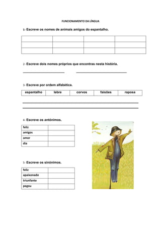 FUNCIONAMENTO DA LÍNGUA

1- Escreve os nomes de animais amigos do espantalho.




2- Escreve dois nomes próprios que encontras nesta história.

_______________________            ____________________________



3- Escreve por ordem alfabética.

 espantalho        lebre            corvos           faisões   raposa




4- Escreve os antónimos.

feliz
amigos
amor
dia




5- Escreve os sinónimos.

feliz
apaixonado
triunfante
pegou
 
