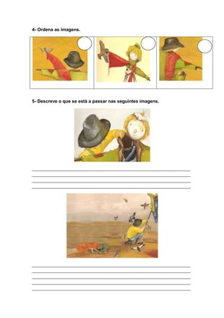 4- Ordena as imagens.




5- Descreve o que se está a passar nas seguintes imagens.




_____________________________________________________________________________
_____________________________________________________________________________
_____________________________________________________________________________
_____________________________________________________________________________




_____________________________________________________________________________
_____________________________________________________________________________
_____________________________________________________________________________
_____________________________________________________________________________
_____________________________________________________________________________
 