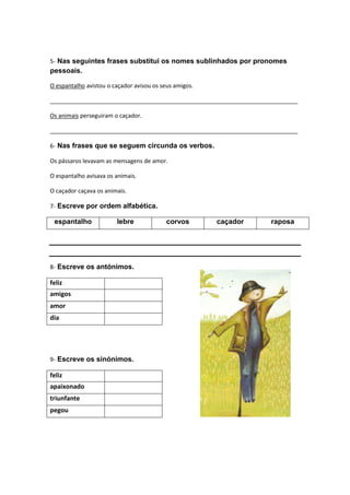 5- Nas seguintes frases substitui os nomes sublinhados por pronomes
pessoais.

O espantalho avistou o caçador avisou os seus amigos.

_____________________________________________________________________________

Os animais perseguiram o caçador.

_____________________________________________________________________________

6- Nas frases que se seguem circunda os verbos.

Os pássaros levavam as mensagens de amor.

O espantalho avisava os animais.

O caçador caçava os animais.

7- Escreve por ordem alfabética.

 espantalho             lebre              corvos       caçador     raposa




8- Escreve os antónimos.

feliz
amigos
amor
dia




9- Escreve os sinónimos.

feliz
apaixonado
triunfante
pegou
 