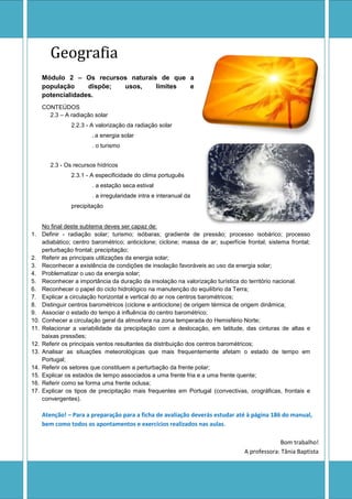 Geografia
    Módulo 2 – Os recursos naturais de que a
    população     dispõe; usos,    limites e
    potencialidades.
    CONTEÚDOS
      2.3 – A radiação solar
               2.2.3 - A valorização da radiação solar
                       . a energia solar
                       . o turismo


       2.3 - Os recursos hídricos
               2.3.1 - A especificidade do clima português
                       . a estação seca estival
                       . a irregularidade intra e interanual da
               precipitação


    No final deste subtema deves ser capaz de:
1. Definir - radiação solar; turismo; isóbaras; gradiente de pressão; processo isobárico; processo
    adiabático; centro barométrico; anticiclone; ciclone; massa de ar; superfície frontal; sistema frontal;
    perturbação frontal; precipitação;
2. Referir as principais utilizações da energia solar;
3. Reconhecer a existência de condições de insolação favoráveis ao uso da energia solar;
4. Problematizar o uso da energia solar;
5. Reconhecer a importância da duração da insolação na valorização turística do território nacional.
6. Reconhecer o papel do ciclo hidrológico na manutenção do equilíbrio da Terra;
7. Explicar a circulação horizontal e vertical do ar nos centros barométricos;
8. Distinguir centros barométricos (ciclone e anticiclone) de origem térmica de origem dinâmica;
9. Associar o estado do tempo à influência do centro barométrico;
10. Conhecer a circulação geral da atmosfera na zona temperada do Hemisfério Norte;
11. Relacionar a variabilidade da precipitação com a deslocação, em latitude, das cinturas de altas e
    baixas pressões;
12. Referir os principais ventos resultantes da distribuição dos centros barométricos;
13. Analisar as situações meteorológicas que mais frequentemente afetam o estado de tempo em
    Portugal;
14. Referir os setores que constituem a perturbação da frente polar;
15. Explicar os estados de tempo associados a uma frente fria e a uma frente quente;
16. Referir como se forma uma frente oclusa;
17. Explicar os tipos de precipitação mais frequentes em Portugal (convectivas, orográficas, frontais e
    convergentes).

    Atenção! – Para a preparação para a ficha de avaliação deverás estudar até à página 186 do manual,
    bem como todos os apontamentos e exercícios realizados nas aulas.

                                                                                              Bom trabalho!
                                                                                 A professora: Tânia Baptista
 