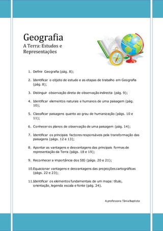 Geografia 
A Terra: Estudos e 
Representações 
1. Definir Geografia (pág. 8); 
2. Identificar o objeto de estudo e as etapas de trabalho em Geografia 
(pág. 8); 
3. Distinguir observação direta de observação indirecta (pág. 9); 
4. Identificar elementos naturais e humanos de uma paisagem (pág. 
10); 
5. Classificar paisagens quanto ao grau de humanização (págs. 10 e 
11); 
6. Conhecer os planos de observação de uma paisagem (pág. 14); 
7. Identificar os principais factores responsáveis pela transformação das 
paisagens (págs. 12 e 13); 
8. Apontar as vantagens e desvantagens das principais formas de 
representação da Terra (págs. 18 e 19); 
9. Reconhecer a importância dos SIG (págs. 20 e 21); 
10.Equacionar vantagens e desvantagens das projecções cartográficas 
(págs. 22 e 23); 
11.Identificar os elementos fundamentais de um mapa: título, 
orientação, legenda escala e fonte (pág. 24). 
A professora: Tânia Baptista 
